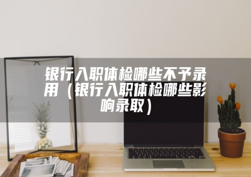 银行入职体检哪些不予录用（银行入职体检哪些影响录取）