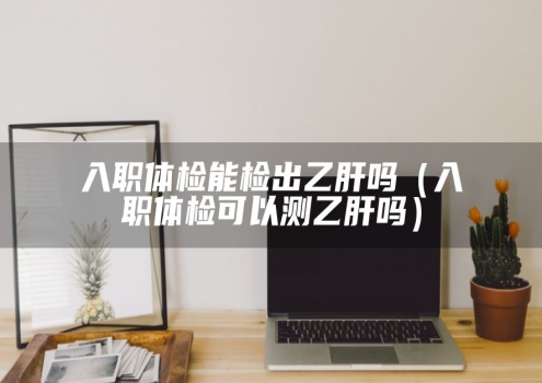 入职体检能检出乙肝吗（入职体检可以测乙肝吗）