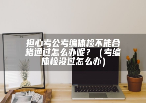 担心考公考编体检不能合格通过怎么办呢？（考编体检没过怎么办）