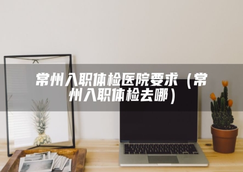 常州入职体检医院要求（常州入职体检去哪）