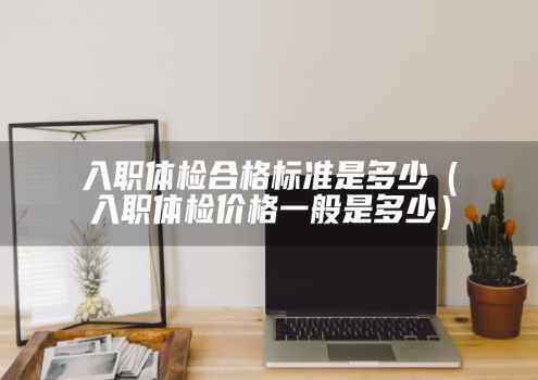 入职体检合格标准是多少（入职体检价格一般是多少）