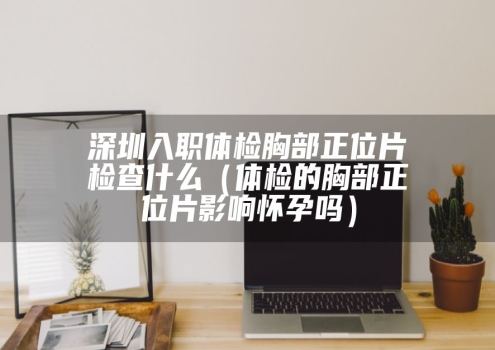 深圳入职体检胸部正位片检查什么（体检的胸部正位片影响怀孕吗）
