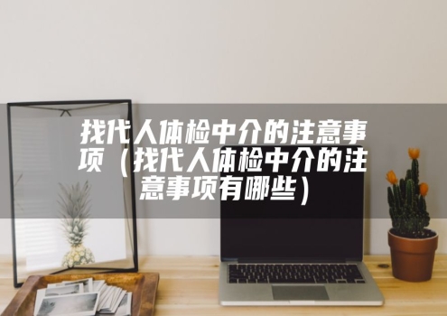 找代人体检中介的注意事项（找代人体检中介的注意事项有哪些）