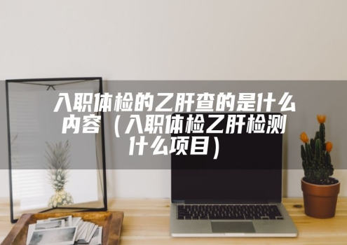 入职体检的乙肝查的是什么内容（入职体检乙肝检测什么项目）