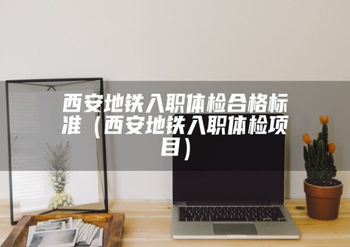 西安地铁入职体检合格标准（西安地铁入职体检项目）