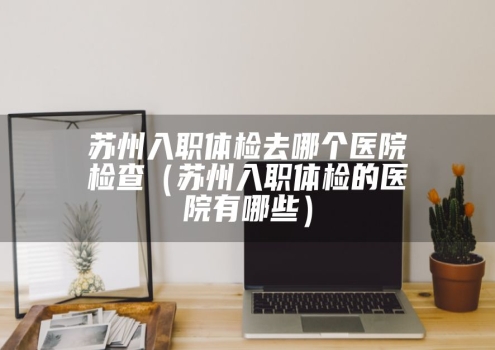 苏州入职体检去哪个医院检查（苏州入职体检的医院有哪些）