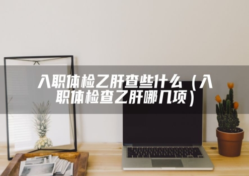 入职体检乙肝查些什么（入职体检查乙肝哪几项）