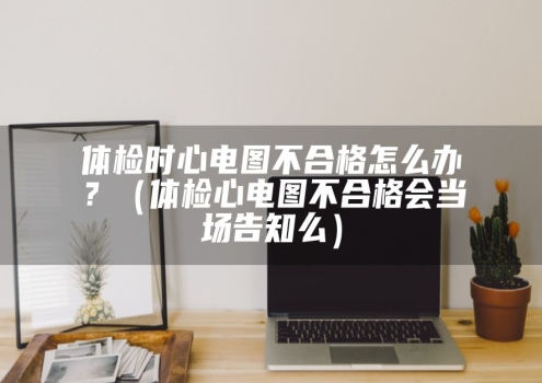 体检时心电图不合格怎么办？（体检心电图不合格会当场告知么）