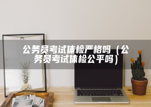 公务员考试体检严格吗（公务员考试体检公平吗）