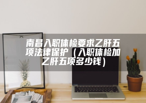 南昌入职体检要求乙肝五项法律保护（入职体检加乙肝五项多少钱）