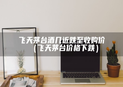 飞天茅台酒几近跌至收购价（飞天茅台价格下跌）