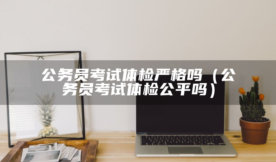公务员考试体检严格吗（公务员考试体检公平吗）