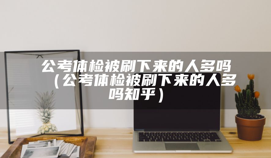 公考体检被刷下来的人多吗（公考体检被刷下来的人多吗知乎）