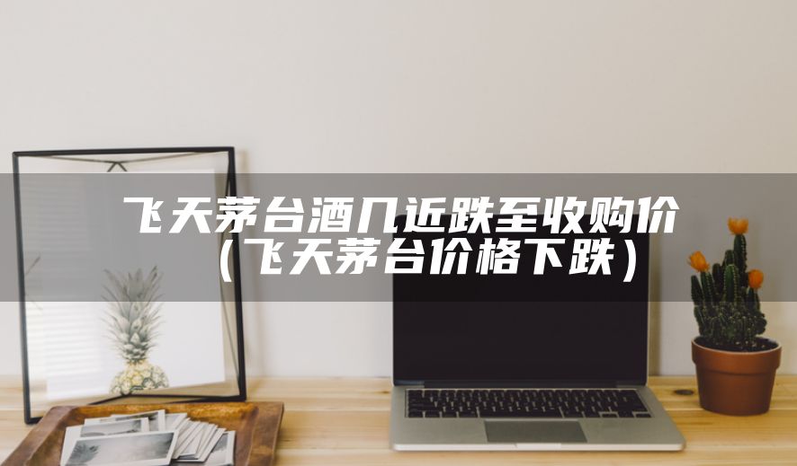 飞天茅台酒几近跌至收购价（飞天茅台价格下跌）