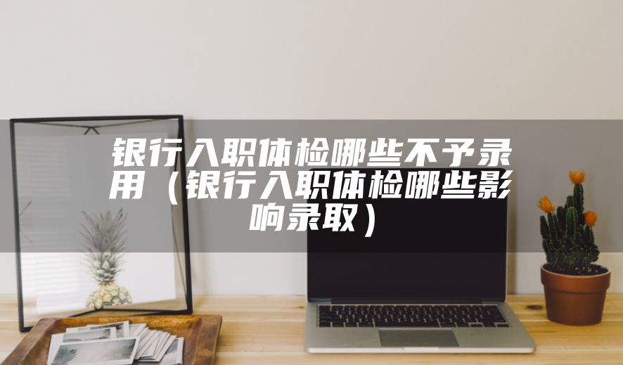 银行入职体检哪些不予录用（银行入职体检哪些影响录取）