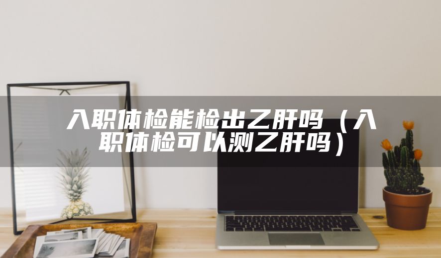入职体检能检出乙肝吗（入职体检可以测乙肝吗）