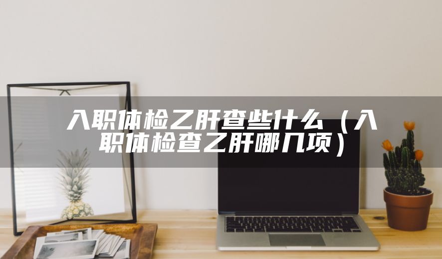 入职体检乙肝查些什么（入职体检查乙肝哪几项）