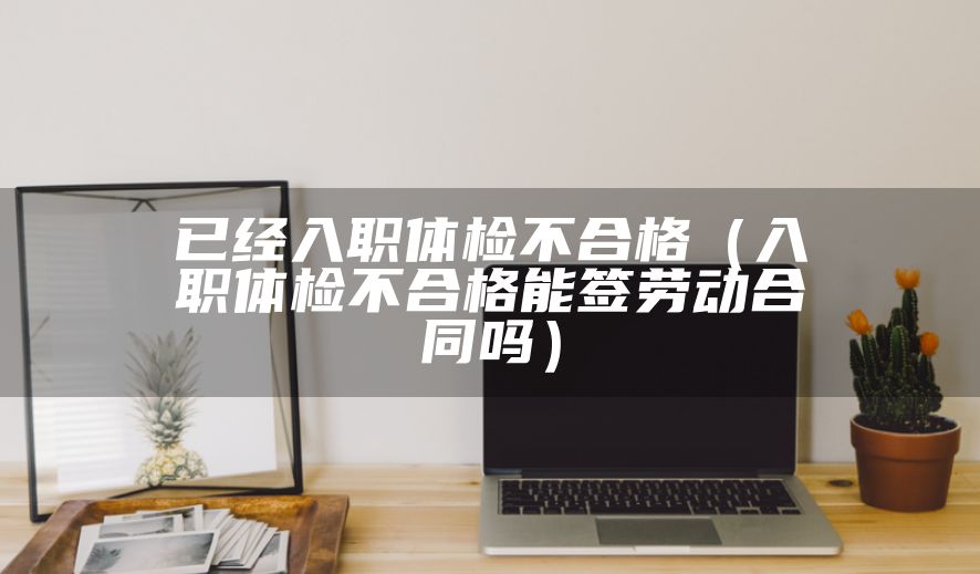 已经入职体检不合格（入职体检不合格能签劳动合同吗）